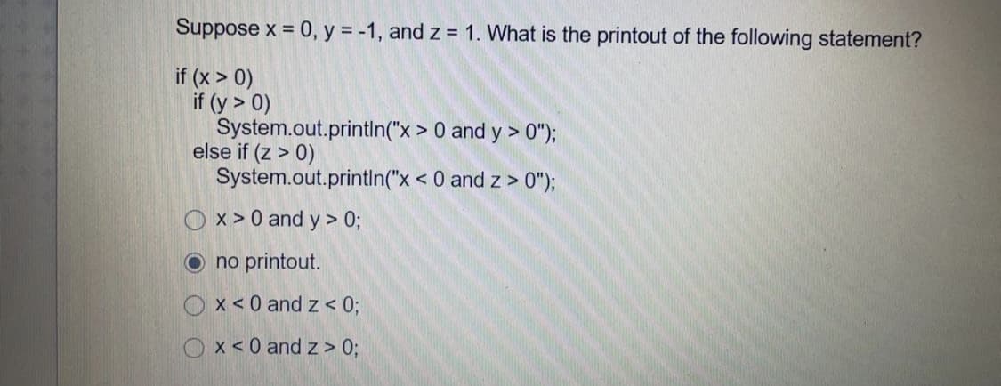 Suppose x = 0, y = -1, and z = 1. What is the printout of the following statement?
if (x > 0)
if (y > 0)
System.out.printlIn("x > 0 and y > 0");
else if (z > 0)
System.out.println("x < 0 and z > 0");
O x > 0 and y > 0;
no printout.
O x<0 and z < 0;
Ox<0 and z > 0;
