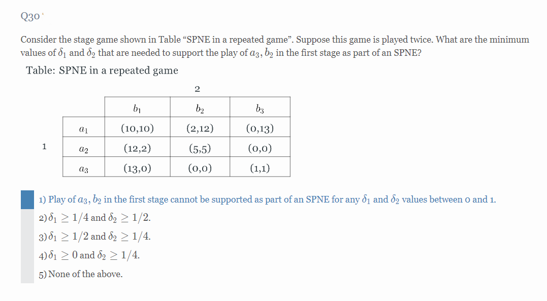 Q30*
Consider the stage game shown in Table "SPNE in a repeated game". Suppose this game is played twice. What are the minimum
values of 8₁ and 62 that are needed to support the play of a3, b2 in the first stage as part of an SPNE?
Table: SPNE in a repeated game
2
b₁
b₂
b:3
a1
(10,10)
(2,12)
(0,13)
1
02
(12,2)
(5,5)
(0,0)
az
(13,0)
(0,0)
(1,1)
1) Play of a3, b2 in the first stage cannot be supported as part of an SPNE for any 6₁ and 62 values between 0 and 1.
2) 6₁ ≥ 1/4 and 6₂ ≥ 1/2.
3) 1 1/2 and 62 ≥ 1/4.
4) 81 ≥ 0 and 62 ≥ 1/4.
5) None of the above.