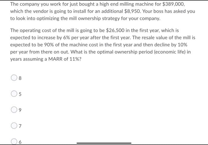 The company you work for just bought a high end milling machine for $389,000,
which the vendor is going to install for an additional $8,950. Your boss has asked you
to look into optimizing the mill ownership strategy for your company.
The operating cost of the mill is going to be $26,500 in the first year, which is
expected to increase by 6% per year after the first year. The resale value of the mill is
expected to be 90% of the machine cost in the first year and then decline by 10%
per year from there on out. What is the optimal ownership period (economic life) in
years assuming a MARR of 11%?
8
O5
7
