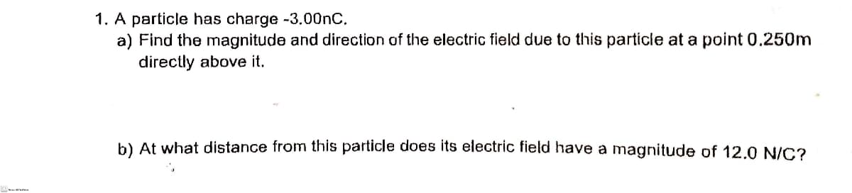 1. A particle has charge -3.00nC.
a) Find the magnitude and direction of the electric field due to this particle at a point 0.250m
directly above it.
b) At what distance from this particle does its electric field have a magnitude of 12.0 N/C?
