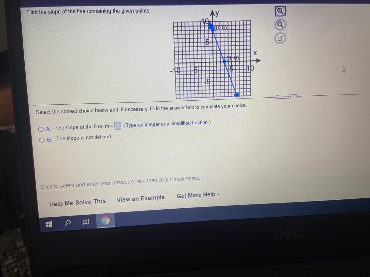 Find the slope of the line containing the given points.
Select the correct choice below and, if necessary, fill in the answer box to complete your choice.
O A. The slope of the line, m=
(Type an integer or a simplified fraction.)
O B. The slope is not defined.
Click to select and enter your answer(s) and then click Check Answer.
Help Me Solve This
View an Example
Get More Help -
DELL
