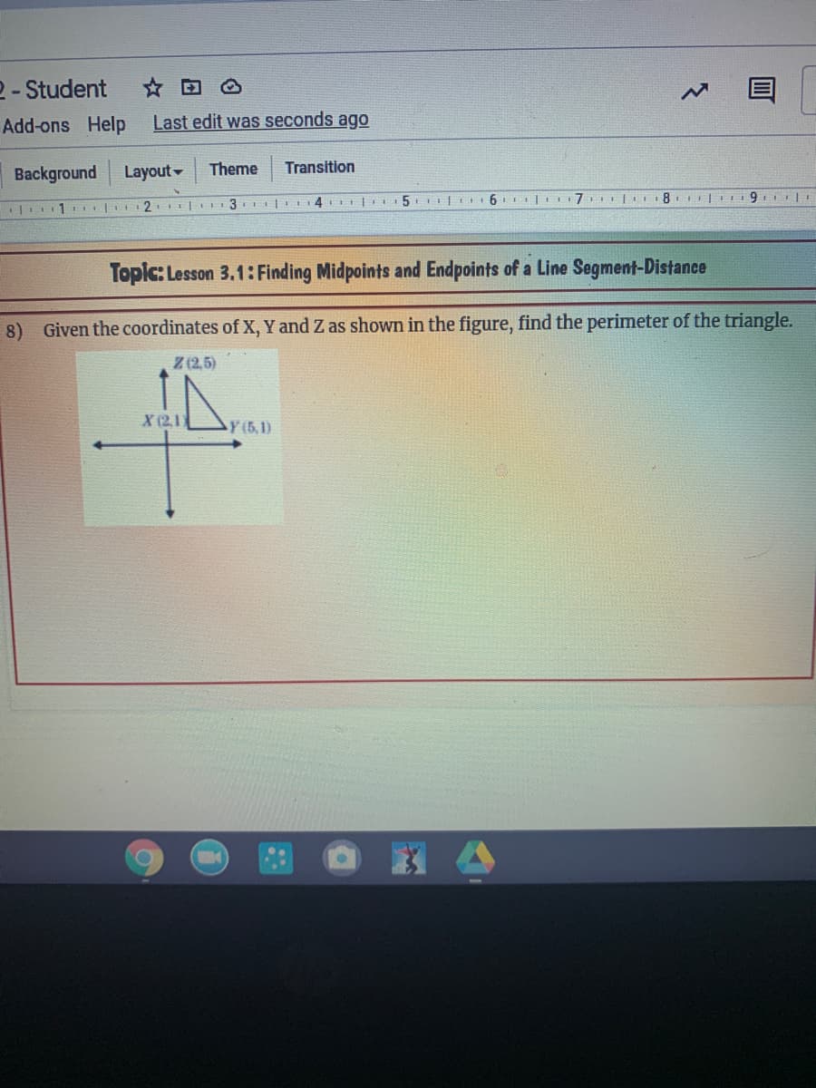 2- Student
Add-ons Help
Last edit was seconds ago
Background
Layout
Theme
Transition
Topic: Lesson 3.1: Finding Midpoints and Endpoints of a Line Segment-Distance
8) Given the coordinates of X, Y and Z as shown in the figure, find the perimeter of the triangle.
Z (2,5)
X (2,1)
Y (5,1)
