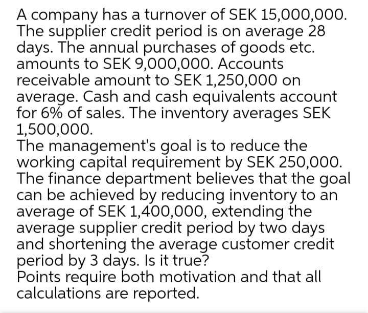 A company has a turnover of SEK 15,000,000.
The supplier credit period is on average 28
days. The annual purchases of goods etc.
amounts to SEK 9,000,000. Accounts
receivable amount to SEK 1,250,000 on
average. Cash and cash equivalents account
for 6% of sales. The inventory averages SEK
1,500,000.
The management's goal is to reduce the
working capital requirement by SEK 250,000.
The finance department believes that the goal
can be achieved by reducing inventory to an
average of SEK 1,400,000, extending the
average supplier credit period by two days
and shortening the average customer credit
period by 3 days. Is it true?
Points require both motivation and that all
calculations are reported.

