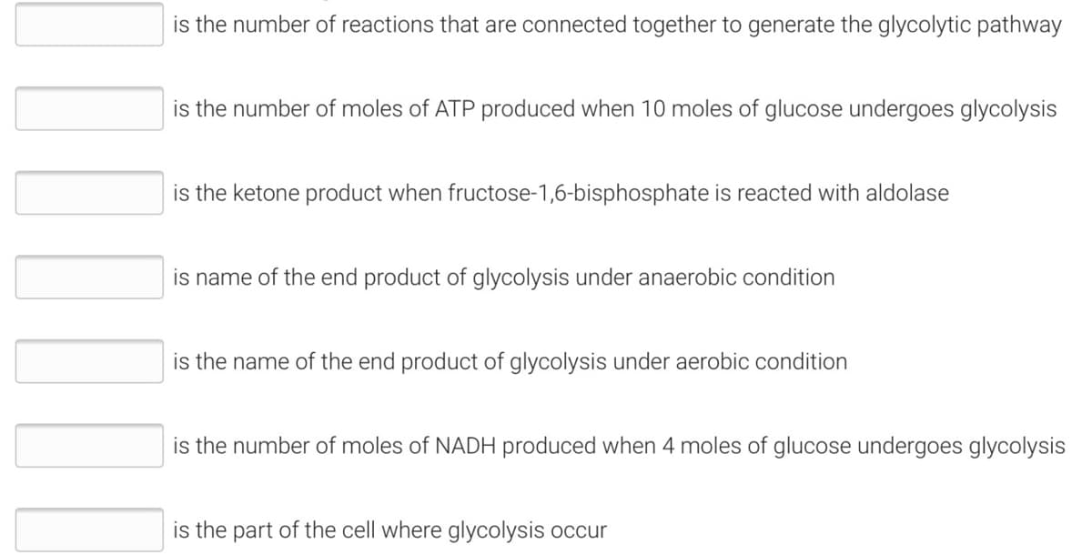 is the number of reactions that are connected together to generate the glycolytic pathway
is the number of moles of ATP produced when 10 moles of glucose undergoes glycolysis
is the ketone product when fructose-1,6-bisphosphate is reacted with aldolase
is name of the end product of glycolysis under anaerobic condition
is the name of the end product of glycolysis under aerobic condition
is the number of moles of NADH produced when 4 moles of glucose undergoes glycolysis
is the part of the cell where glycolysis occur
