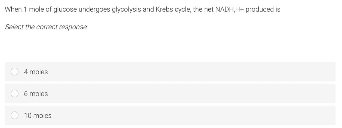 When 1 mole of glucose undergoes glycolysis and Krebs cycle, the net NADH,H+ produced is
Select the correct response:
4 moles
6 moles
10 moles
