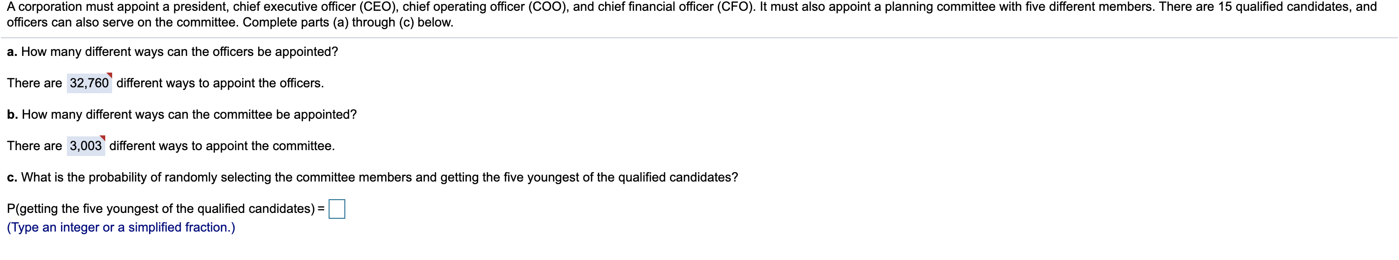 A corporation must appoint a president, chief executive officer (CEO), chief operating officer (CO0), and chief financial officer (CFO). It must also appoint a planning committee with five different members. There are 15 qualified candidates, and
officers can also serve on the committee. Complete parts (a) through (c) below.
a. How many different ways can the officers be appointed?
There are 32,760` different ways to appoint the officers.
b. How many different ways can the committee be appointed?
There are 3,003 different ways to appoint the committee.
c. What is the probability of randomly selecting the committee members and getting the five youngest of the qualified candidates?
P(getting the five youngest of the qualified candidates) =
(Type an integer or a simplified fraction.)
