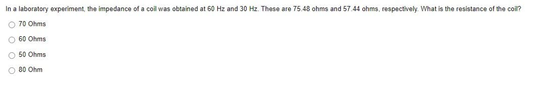 In a laboratory experiment, the impedance of a coil was obtained at 60 Hz and 30 Hz. These are 75.48 ohms and 57.44 ohms, respectively. What is the resistance of the coil?
O 70 Ohms
O 60 Ohms
O 50 Ohms
O 80 Ohm
