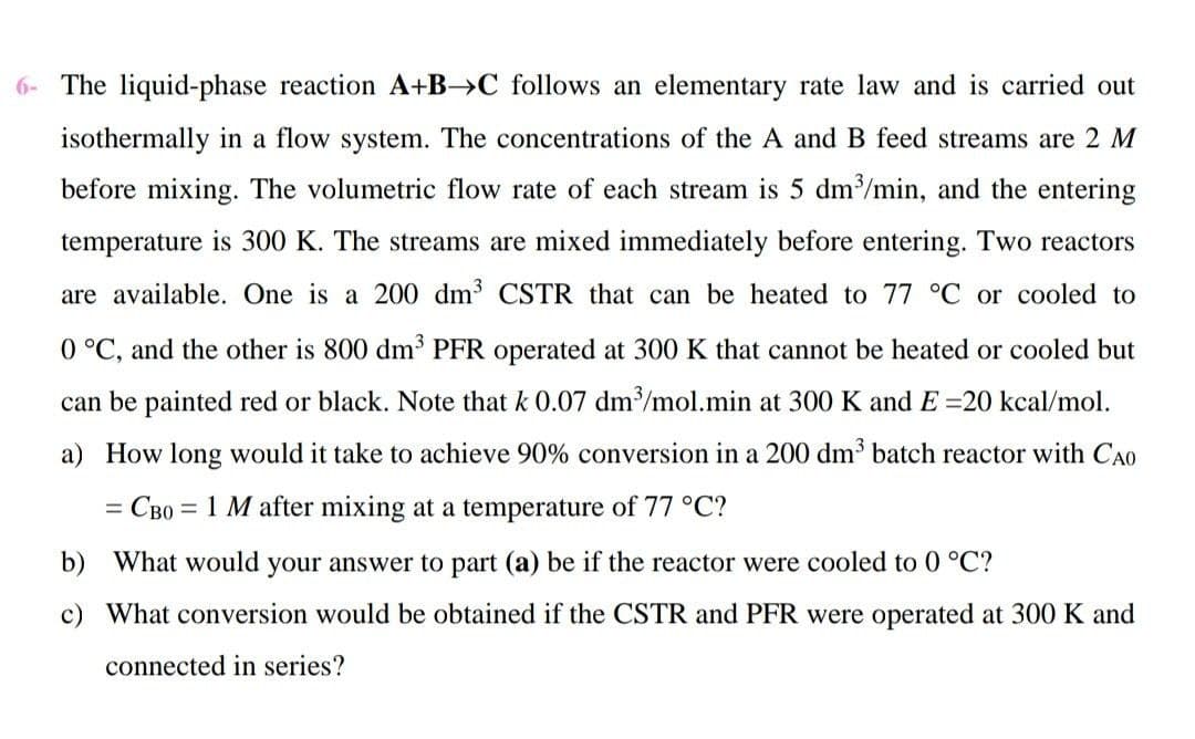 6- The liquid-phase reaction A+B→C follows an elementary rate law and is carried out
isothermally in a flow system. The concentrations of the A and B feed streams are 2 M
before mixing. The volumetric flow rate of each stream is 5 dm/min, and the entering
temperature is 300 K. The streams are mixed immediately before entering. Two reactors
are available. One is a 200 dm CSTR that can be heated to 77 °C or cooled to
0 °C, and the other is 800 dm³ PFR operated at 300 K that cannot be heated or cooled but
can be painted red or black. Note that k 0.07 dm/mol.min at 300 K and E =20 kcal/mol.
a) How long would it take to achieve 90% conversion in a 200 dm³ batch reactor with CA0
= CB0 = 1 M after mixing at a temperature of 77 °C?
b) What would your answer to part (a) be if the reactor were cooled to 0 °C?
c) What conversion would be obtained if the CSTR and PFR were operated at 300 K and
connected in series?
