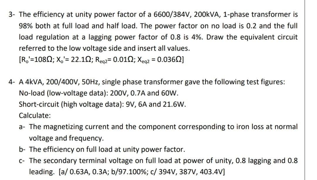 3- The efficiency at unity power factor of a 6600/384V, 200KVA, 1-phase transformer is
98% both at full load and half load. The power factor on no load is 0.2 and the full
load regulation at a lagging power factor of 0.8 is 4%. Draw the equivalent circuit
referred to the low voltage side and insert all values.
[R,'=1082; X,'= 22.12; Reg2= 0.010; Xeq2 = 0.036Q]
4- A 4KVA, 200/400V, 50HZ, single phase transformer gave the following test figures:
No-load (low-voltage data): 200V, 0.7A and 60W.
Short-circuit (high voltage data): 9V, 6A and 21.6W.
Calculate:
a- The magnetizing current and the component corresponding to iron loss at normal
voltage and frequency.
b- The efficiency on full load at unity power factor.
c- The secondary terminal voltage on full load at power of unity, 0.8 lagging and 0.8
leading. [a/ 0.63A, 0.3A; b/97.100%; c/ 394V, 387V, 403.4V]
