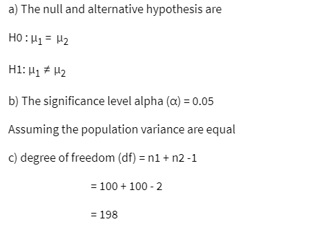 a) The null and alternative hypothesis are
HỌ:H1= U2
H1: H₁ H₂
b) The significance level alpha (a) = 0.05
Assuming the population variance are equal
c) degree of freedom (df) = n1 + n2-1
= 100 + 100-2
= 198