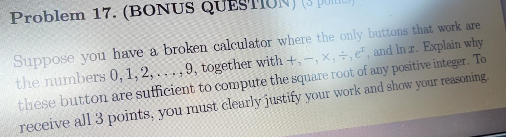 Problem 17. (BONUS QUES
Suppose you have a broken calculator where the only buttons that work are
the numbers 0,1, 2, . . . , 9, together with +, -, x,÷, e", and In r. Explain why
these button are sufficient to compute the square root of any positive integer. To
receive all 3 points, you must clearly justify your work and show your reasoning.
