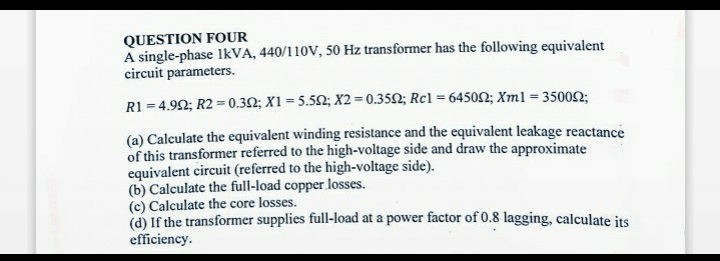 QUESTION FOUR
A single-phase 1kVA, 440/110V, 50 Hz transformer has the following equivalent
circuit parameters.
R1 = 4.992; R2 = 0.302; X1=5.502; X2=0.3502; Rc1 = 645002; Xml = 350022;
(a) Calculate the equivalent winding resistance and the equivalent leakage reactance
of this transformer referred to the high-voltage side and draw the approximate
equivalent circuit (referred to the high-voltage side).
(b) Calculate the full-load copper losses.
(c) Calculate the core losses.
(d) If the transformer supplies full-load at a power factor of 0.8 lagging, calculate its
efficiency.