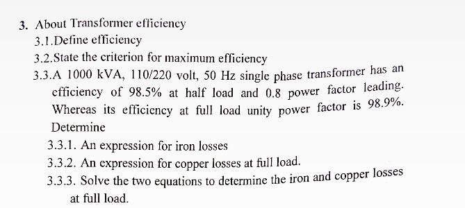 3. About Transformer efficiency
3.1. Define efficiency
3.2.State the criterion for maximum efficiency
3.3.A 1000 KVA, 110/220 volt, 50 Hz single phase transformer has an
efficiency of 98.5% at half load and 0.8 power factor leading.
Whereas its efficiency at full load unity power factor is 98.9%.
Determine
3.3.1. An expression for iron losses
3.3.2. An expression for copper losses at full load.
3.3.3. Solve the two equations to determine the iron and copper losses
at full load.