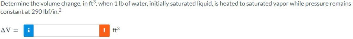 Determine the volume change, in ft°, when 1 Ib of water, initially saturated liquid, is heated to saturated vapor while pressure remains
constant at 290 lbf/in.2
AV =
i
ft3
