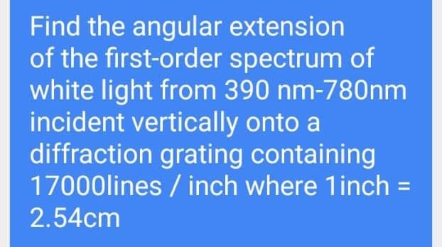 Find the angular extension
of the first-order spectrum of
white light from 390 nm-780nm
incident vertically onto a
diffraction grating containing
17000lines / inch where 1inch =
2.54cm
