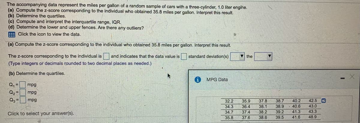 The accompanying data represent the miles per gallon of a random sample of cars with a three-cylinder, 1.0 liter engine.
(a) Compute the z-score corresponding to the individual who obtained 35.8 miles per gallon. Interpret this result.
(b) Determine the quartiles.
(c) Compute and interpret the interquartile range, IQR.
(d) Determine the lower and upper fences. Are there any outliers?
E Click the icon to view the data.
(a) Compute the z-score corresponding to the individual who obtained 35.8 miles per gallon. Interpret this result.
The z-score corresponding to the individual is
(Type integers or decimals rounded to two decimal places as needed.)
and indicates that the data value is
standard deviation(s)
V the
(b) Determine the quartiles.
MPG Data
Q, =
Q2 =
mpg
mpg
40.2
40.6
mpg
42.5 e
37.8
38.1
38.7
38.9
32.2
35.9
34.3
36.4
43.0
Click to select your answer(s).
34.7
37.4
38.2
39.2
41.3
43.3
35.8
37.6
38.6
39.5
41.6
48,9
