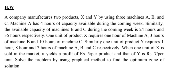 H.W
A company manufactures two products, X and Y by using three machines A, B, and
C. Machine A has 4 hours of capacity available during the coming week. Similarly,
the available capacity of machines B and C during the coming week is 24 hours and
35 hours respectively. One unit of product X requires one hour of Machine A, 3 hours
of machine B and 10 hours of machine C. Similarly one unit of product Y requires 1
hour, 8 hour and 7 hours of machine A, B and C respectively. When one unit of X is
sold in the market, it yields a profit of Rs. 5/per product and that of Y is Rs. 7/per
unit. Solve the problem by using graphical method to find the optimum zone of
solution.
