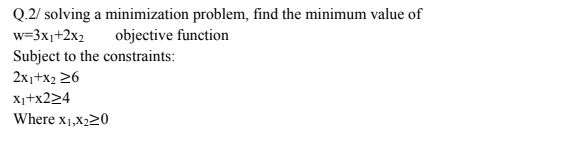 Q.2/ solving a minimization problem, find the minimum value of
objective function
w=3x1+2x2
Subject to the constraints:
2x1+x2 26
X1+x224
Where x1,X220
