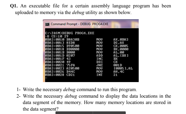 Q1. An executable file for a certain assembly language program has been
uploaded to memory via the debug utility as shown below.
C. Command Prompt - DEBUG PROG4.EXE
C:\TASM>DEBUG PROG4.EXE
FU CS:10 29
OBA3:0010 B8A30B
ØBA3:0013 8ED8
ØBA3:0015 B90500
ØBA3:0018 BBØ000
ОВАЗ :001B во0
ØBA3:001D 0207
OBA3:001F 43
OBA3:0020 49
ØBA3:0021 75FA
ØBA3:0023 A20500
ОВАЗ :0026 В44С
ØBA3:0028 CD21
MOU
MOU
MOU
MOU
MOU
ADD
INC
DEC
JNZ
MOU
MOU
INT
AX,OBA3
DS, AX
CX,0005
BX, 0000
AL, 00
AL, [BX 1
BX
001D
(0005 ),AL
AH,4C
21
1- Write the necessary debug command to run this program.
2- Write the necessary debug command to display the data locations in the
data segment of the memory. How many memory locations are stored in
the data segment?
