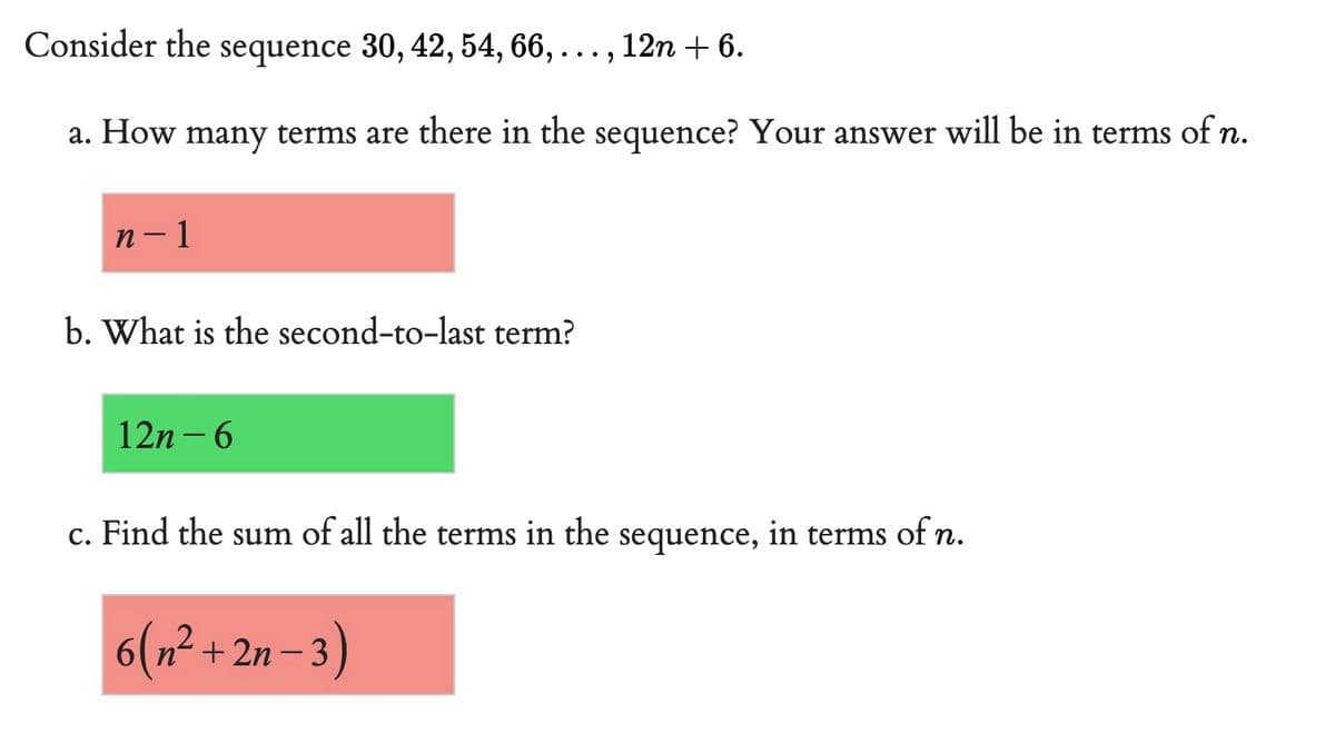 Consider the sequence 30, 42, 54, 66, 12n + 6.
9.9
a. How many terms are there in the sequence? Your answer will be in terms of n.
n-1
b. What is the second-to-last term?
12n-6
c. Find the sum of all the terms in the sequence, in terms of n.
6(n²+2n-3