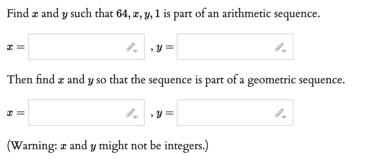 Find x and y such that 64, x, y, 1 is of an arithmetic sequence.
part
X =
, y =
Then find x and y so that the sequence is part of a geometric sequence.
X
X =
, y =
(Warning: x and y might not be integers.)
T
J
