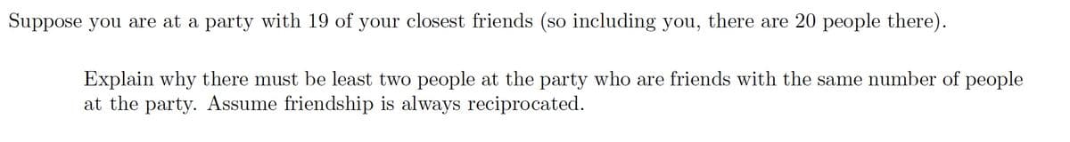 Suppose you are at a party with 19 of your closest friends (so including you, there are 20 people there).
Explain why there must be least two people at the party who are friends with the same number of people
at the party. Assume friendship is always reciprocated.