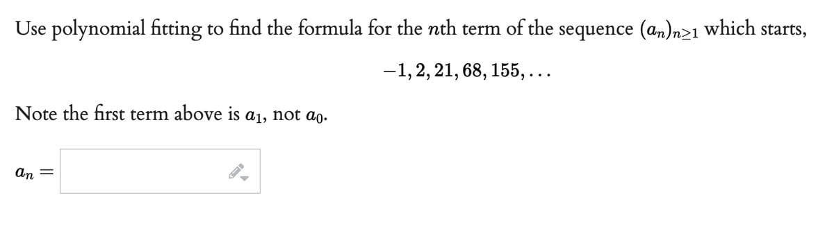 Use polynomial fitting to find the formula for the nth term of the sequence (an)n≥1 which starts,
-1, 2, 21, 68, 155,...
Note the first term above is a₁, not ao.
an =
←