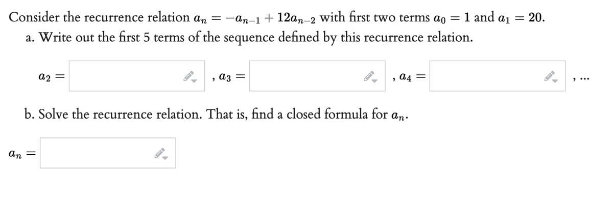 Consider the recurrence relation an = −an−1 + 12an-2 with first two terms ao =
a. Write out the first 5 terms of the
sequence
defined by this recurrence relation.
a2
=
9
az =
, a4 =
b. Solve the recurrence relation. That is, find a closed formula for an.
an =
J
-
1 and a ₁
AID
=
20.
←
9