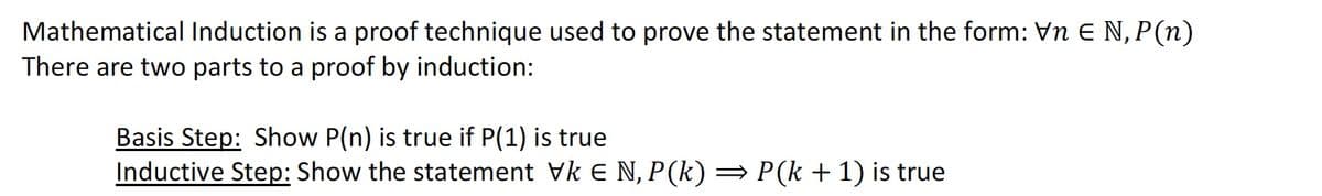 Mathematical Induction is a proof technique used to prove the statement in the form: Vn € N, P (n)
There are two parts to a proof by induction:
Basis Step: Show P(n) is true if P(1) is true
Inductive Step: Show the statement Vk € N, P(k) ⇒ P(k + 1) is true