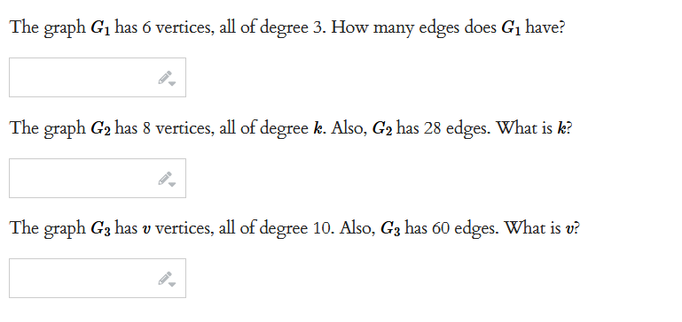 The graph G₁ has 6 vertices, all of degree 3. How many edges does G₁ have?
The graph G₂ has 8 vertices, all of degree k. Also, G₂ has 28 edges. What is k?
The graph G3 has v vertices, all of degree 10. Also, G3 has 60 edges. What is v?