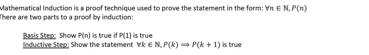 Mathematical Induction is a proof technique used to prove the statement in the form: Vn E N, P (n)
There are two parts to a proof by induction:
Basis Step: Show P(n) is true if P(1) is true
Inductive Step: Show the statement Vk € N, P(k) ⇒ P(k + 1) is true