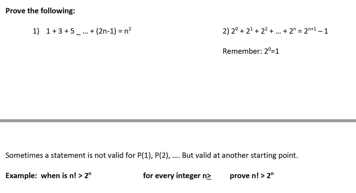 Prove the following:
1) 1+3+5... + (2n-1) = n²
2) 2° +2¹+2²+ ... + 2n = 2n+1 − 1
Remember: 2⁰=1
Sometimes a statement is not valid for P(1), P(2), .... But valid at another starting point.
Example: when is n! > 2n
for every integer n>
prove n! > 2n