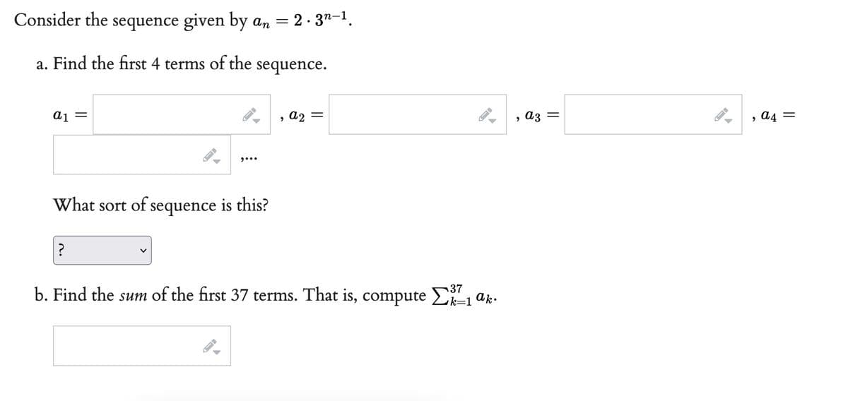 Consider the sequence given by an = 2.3n-1.
a. Find the first 4 terms of the
sequence.
a1 =
=
, a2
9...
What sort of sequence is this?
?
37
b. Find the sum of the first 37 terms. That is, compute Σ2²-1
ak.
A
A
A
A
, a3 =
→
, A4 =