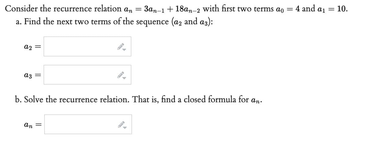 Consider the recurrence relation an 3an-1 +18an-2
=
a. Find the next two terms of the sequence (a2 and a3):
a2 =
a3 =
b. Solve the recurrence relation. That is, find a closed formula for an.
an
=
J
A
- 4 and a ₁
with first two terms ao =
= : 10.