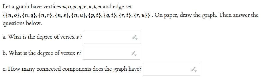 Let a graph have vertices n, o, p, q, r, s, t, u and edge set
{{n,o}, {n,q}, {n,r}, {n, s}, {n, u}, {p,t}, {q,t}, {r,t}, {r,u}} . On paper, draw the graph. Then answer the
questions below.
a. What is the degree of vertex s?
b. What is the degree of vertex r?
c. How many connected components does the graph have?