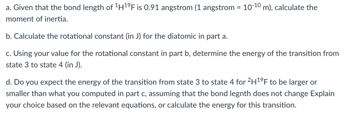 a. Given that the bond length of 'H1°F is 0.91 angstrom (1 angstrom = 10-10 m), calculate the
moment of inertia.
b. Calculate the rotational constant (in J) for the diatomic in part a.
c. Using your value for the rotational constant in part b, determine the energy of the transition from
state 3 to state 4 (in J).
d. Do you expect the energy of the transition from state 3 to state 4 for 2H1F to be larger or
smaller than what you computed in part c, assuming that the bond legnth does not change Explain
your choice based on the relevant equations, or calculate the energy for this transition.
