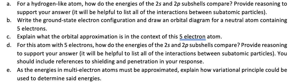 а.
For a hydrogen-like atom, how do the energies of the 2s and 2p subshells compare? Provide reasoning to
support your answer (it will be helpful to list all of the interactions between subatomic particles).
b. Write the ground-state electron configuration and draw an orbital diagram for a neutral atom containing
5 electrons.
C.
Explain what the orbital approximation is in the context of this 5 electron atom.
d. For this atom with 5 electrons, how do the energies of the 2s and 2p subshells compare? Provide reasoning
to support your answer (it will be helpful to list all of the interactions between subatomic particles). You
should include references to shielding and penetration in your response.
As the energies in multi-electron atoms must be approximated, explain how variational principle could be
used to determine said energies.
е.
