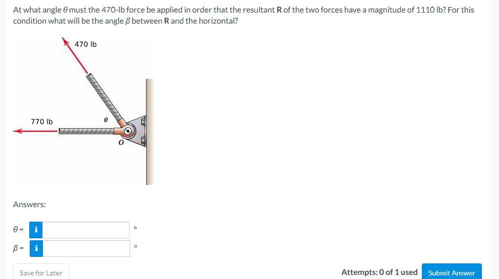 At what angle 8 must the 470-lb force be applied in order that the resultant R of the two forces have a magnitude of 1110 lb? For this
condition what will be the angle between R and the horizontal?
470 lb
770 lb
Attempts: 0 of 1 used Submit Answer
Answers:
0 =
B =
Save for Later
TITTA
O
O
