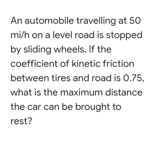 An automobile travelling at 50
mi/h on a level road is stopped
by sliding wheels. If the
coefficient of kinetic friction
between tires and road is 0.75,
what is the maximum distance
the car can be brought to
rest?

