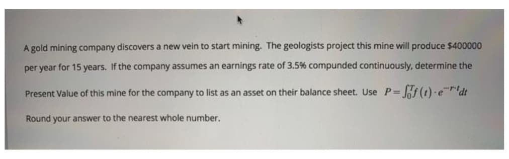 A gold mining company discovers a new vein to start mining. The geologists project this mine will produce $400000
per year for 15 years. If the company assumes an earnings rate of 3.5% compunded continuously, determine the
Present Value of this mine for the company to list as an asset on their balance sheet. Use P=
Round your answer to the nearest whole number.
