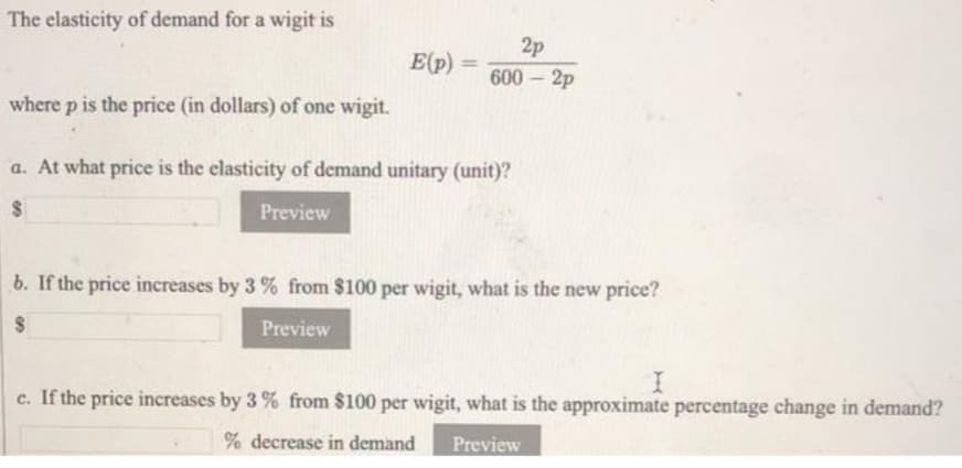 The elasticity of demand for a wigit is
2p
E(p)
%3D
600 2p
where p is the price (in dollars) of one wigit.
a. At what price is the elasticity of demand unitary (unit)?
Preview
b. If the price increases by 3 % from $100 per wigit, what is the new price?
Preview
c. If the price increases by 3 % from $100 per wigit, what is the approximate percentage change in demand?
% decrease in demand
Preview
