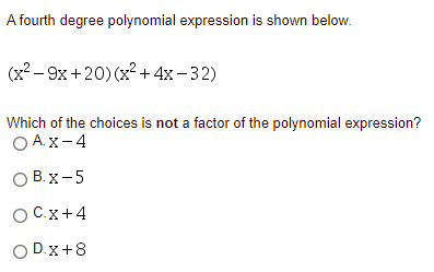 A fourth degree polynomial expression is shown below.
(x? – 9x +20) (x² + 4x- 32)
Which of the choices is not a factor of the polynomial expression?
O A.X-4
О В.х -5
OCx+4
O D.x+8
