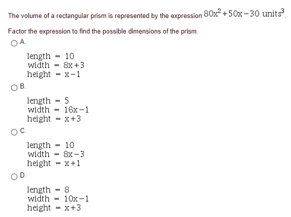 The volume of a rectangular prism is represented by the expression 80x +50x-30 units
Factor the expression to find the possible dimensions of the prism.
OA.
length = 10
width
8x +3
=
height
X-1
=
В.
length
width
5
16х -1
=
height - x+3
C.
length
width
10
8х-3
x+1
=
height
length = 8
10x -1
width
height = x+3
