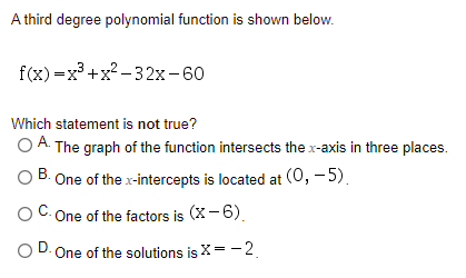A third degree polynomial function is shown below.
f(x) =x³ +x? - 32x-60
Which statement is not true?
O A. The graph of the function intersects the x-axis in three places.
B. One of the x-intercepts is located at (0, - 5).
C- One of the factors is (X- 6).
One of the solutions is X= -2.
