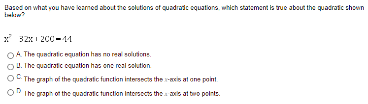 Based on what you have learned about the solutions of quadratic equations, which statement is true about the quadratic shown
below?
x? -32x+200=44
A. The quadratic equation has no real solutions.
B. The quadratic equation has one real solution.
- The graph of the quadratic function intersects the x-axis at one point.
D.
- The graph of the quadratic function intersects the x-axis at two points.
