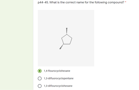 p44-45. What is the correct name for the following compound? *
1,4-flourocyclohexane
1,3-difluorocyclopentane
1,3-diflourocyclohexane

