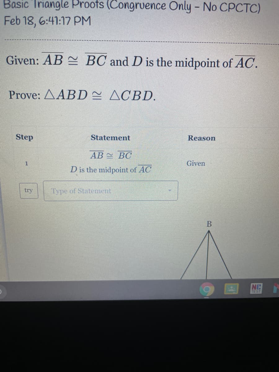 Basic Triangle Proofs (Congruence Only - No CPCTC)
Feb 18, 6:41:17 PM
Given: AB BC and D is the midpoint of AC.
Prove: AABD ACBD.
Step
Statement
Reason
AB BC
1
Given
D is the midpoint of AC
try
Type of Statement
NC
TEST
