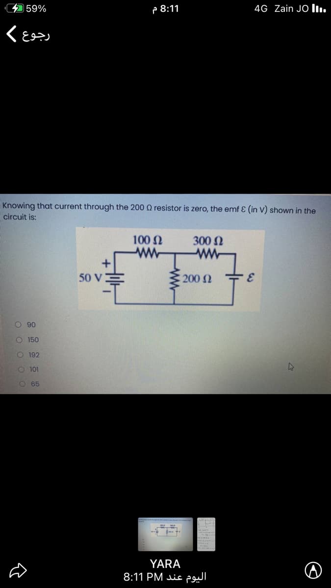 4 59%
P 8:11
4G Zain JO Iı.
Knowing that current through the 200 Q resistor is zero, the emf E (in V) shown in the
circuit is:
100 N
ww
300 N
50 V
200 N
3.
O 90
O 150
O 192
O 101
O 65
YARA
8:11 PM is
ww-
