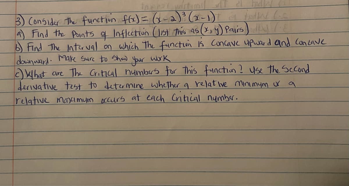3) Consider the functiun ffx)= G-a) (x-1) todw Ge
A Find the Points q Inflcctiun (11st This as (x, y) Pairs) l(E
B Find The Intür val on which The functun 1s Concave upward and Concave
downwrird. Make Sure to Shaw your work
What are The Critical humbrs for This functun ? use the Scond
derivative test to determine whether a relat Ive minimym r a
relative mascimuin occurs at each Critical number.
