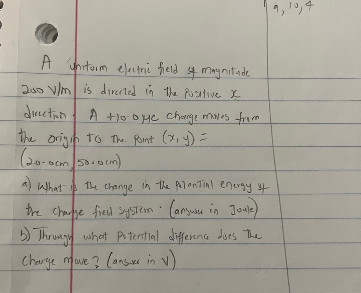 uniform electric field of magnitude
200 V/m is directed in the Pusitive x
direction
A +10 oye charge moves from
the origin to the point (x, y) =
(20-0cm 50.0 cm)
a) What is
the
in the potential energy of
change
1
the charge field system (answer in Joule)
5) Through what potential difference does the
Charge move? (answer in v)
9,
10,7